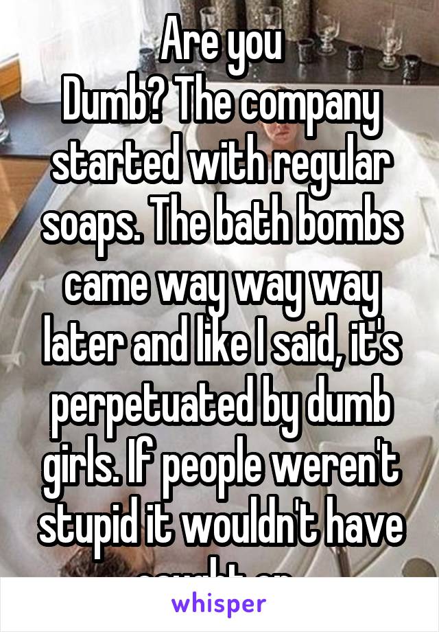 Are you
Dumb? The company started with regular soaps. The bath bombs came way way way later and like I said, it's perpetuated by dumb girls. If people weren't stupid it wouldn't have caught on, 