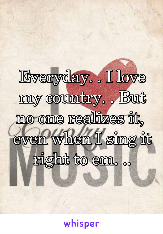 Everyday. . I love my country. . But no one realizes it,  even when I sing it right to em. ..
