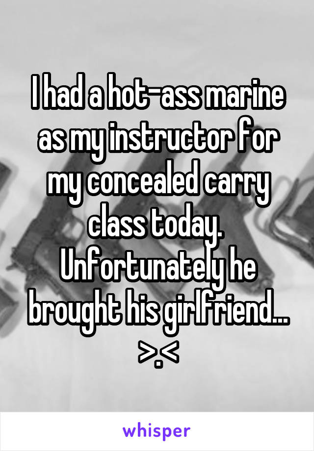 I had a hot-ass marine as my instructor for my concealed carry class today. 
Unfortunately he brought his girlfriend...
>.<