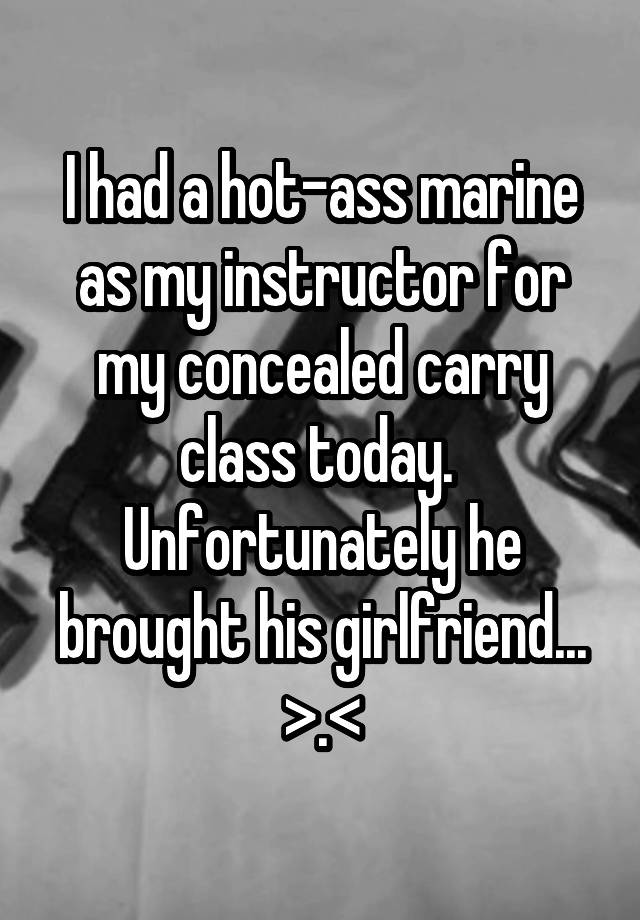 I had a hot-ass marine as my instructor for my concealed carry class today. 
Unfortunately he brought his girlfriend...
>.<