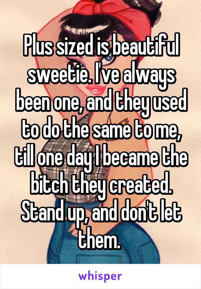 Plus sized is beautiful sweetie. I've always been one, and they used to do the same to me, till one day I became the bitch they created. Stand up, and don't let them. 