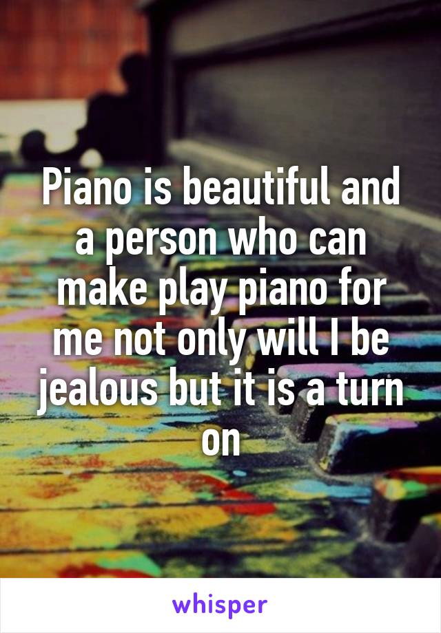 Piano is beautiful and a person who can make play piano for me not only will I be jealous but it is a turn on