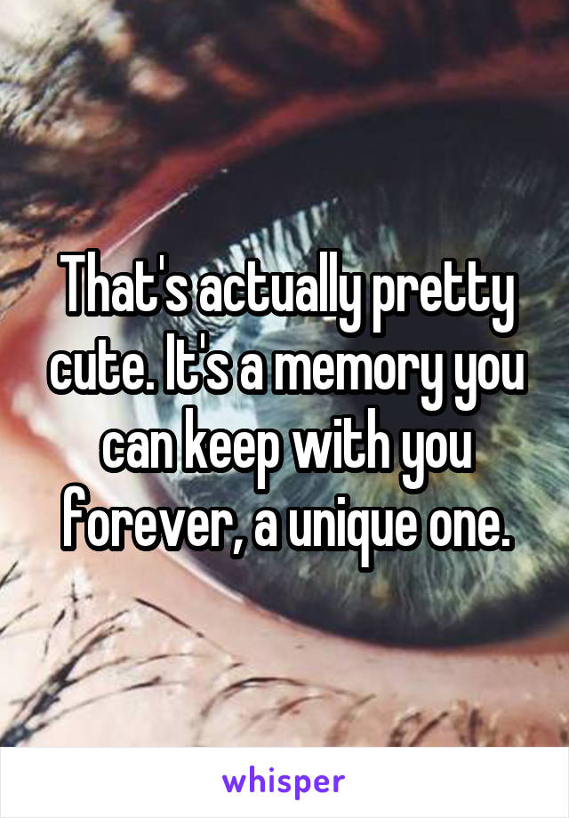 That's actually pretty cute. It's a memory you can keep with you forever, a unique one.