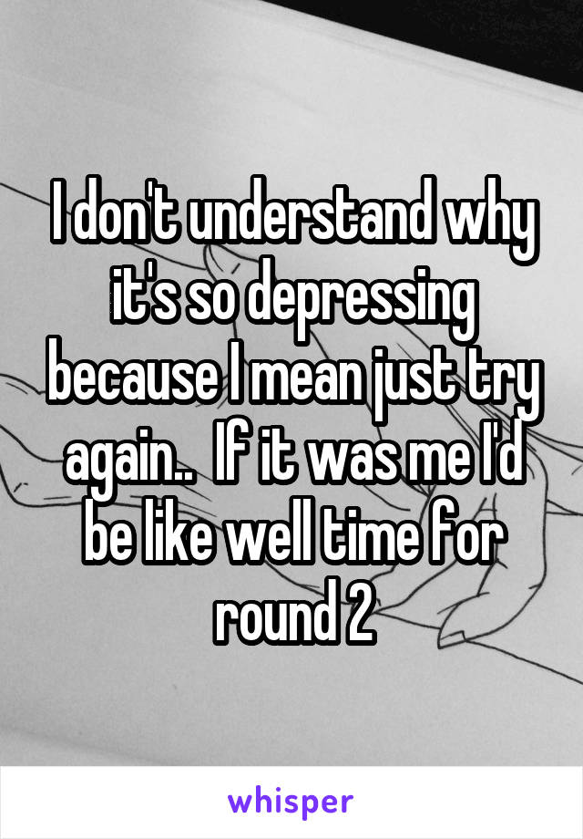 I don't understand why it's so depressing because I mean just try again..  If it was me I'd be like well time for round 2