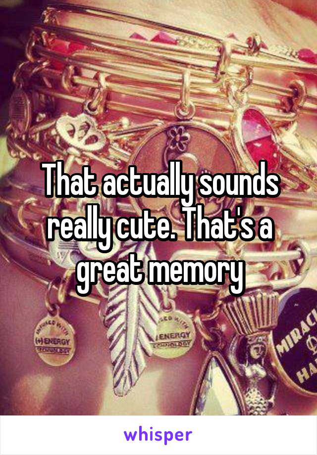 That actually sounds really cute. That's a great memory