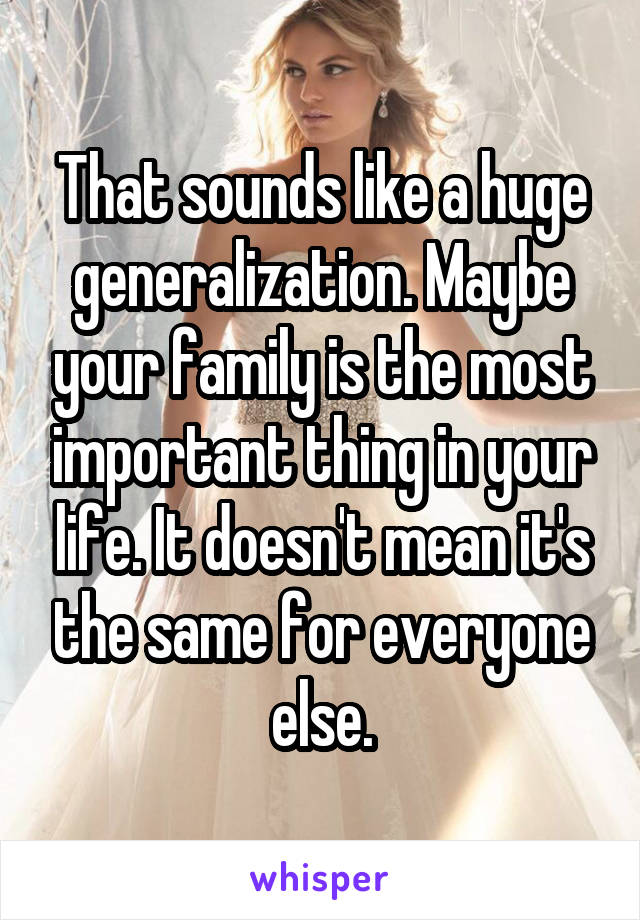 That sounds like a huge generalization. Maybe your family is the most important thing in your life. It doesn't mean it's the same for everyone else.