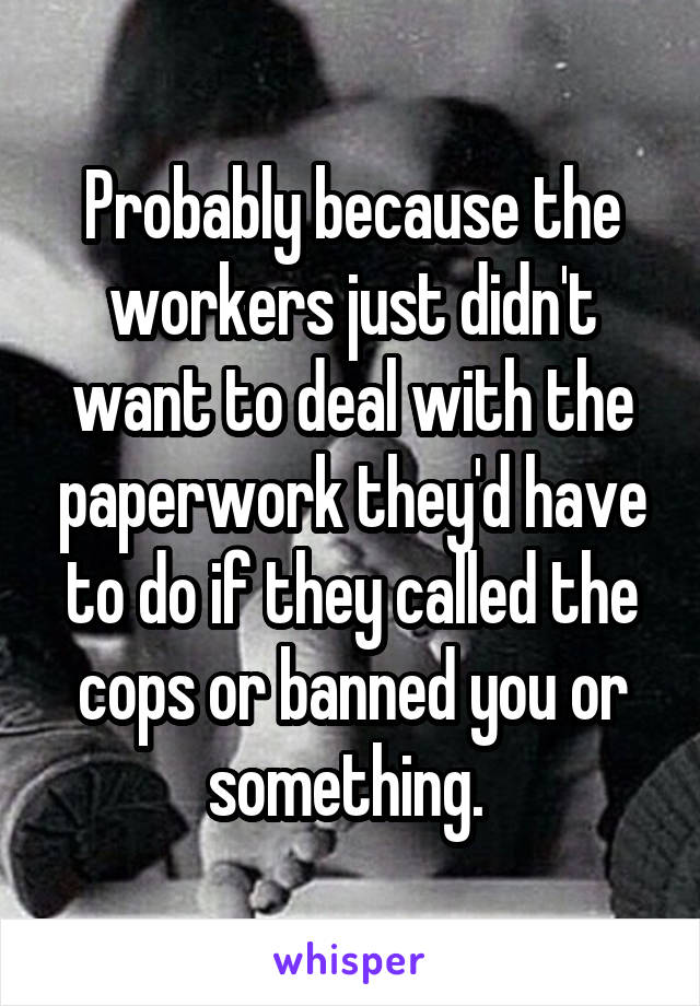 Probably because the workers just didn't want to deal with the paperwork they'd have to do if they called the cops or banned you or something. 