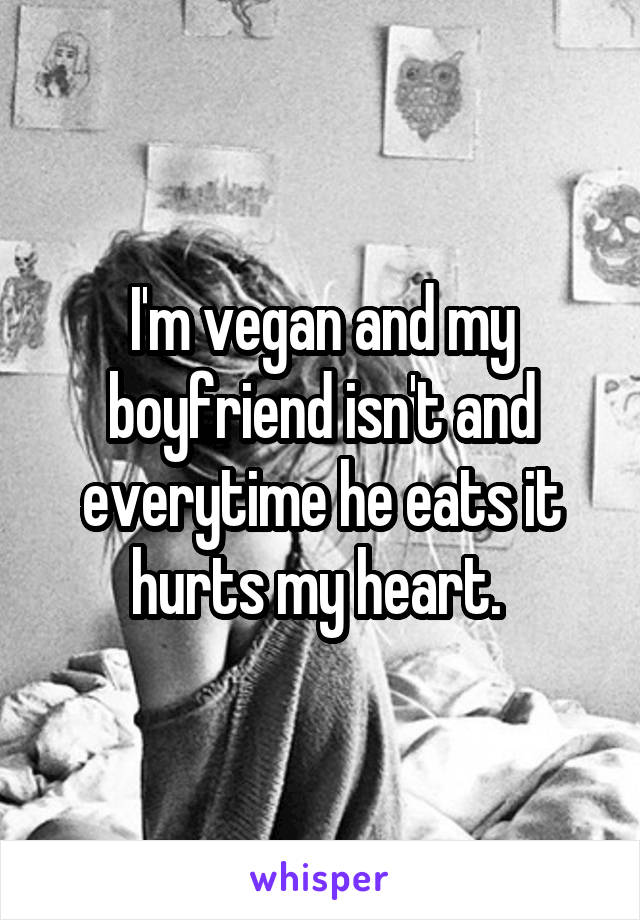 I'm vegan and my boyfriend isn't and everytime he eats it hurts my heart. 