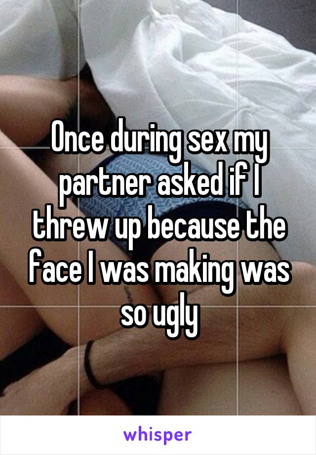 Once during sex my partner asked if I threw up because the face I was making was so ugly
