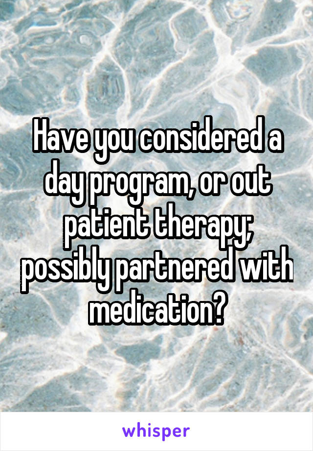 Have you considered a day program, or out patient therapy; possibly partnered with medication?