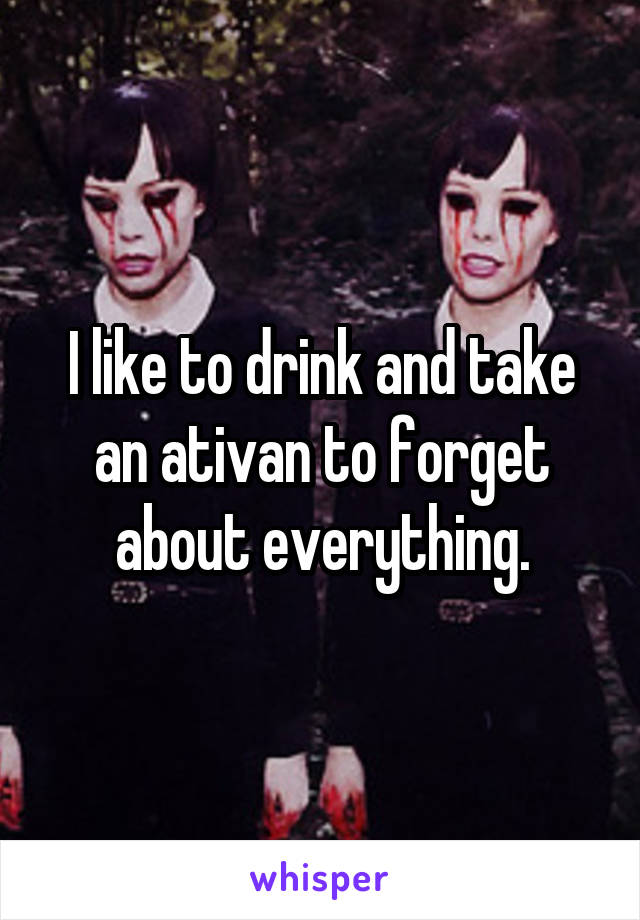 I like to drink and take an ativan to forget about everything.