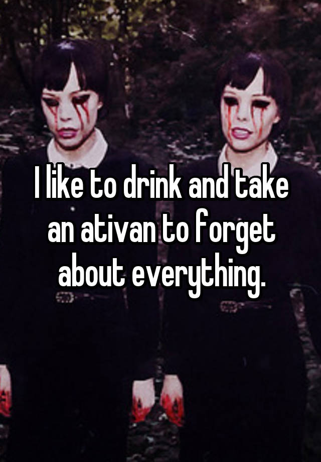 I like to drink and take an ativan to forget about everything.