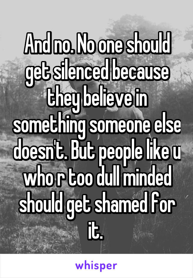 And no. No one should get silenced because they believe in something someone else doesn't. But people like u who r too dull minded should get shamed for it. 