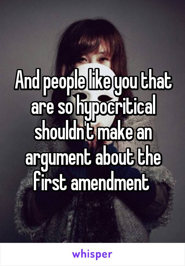 And people like you that are so hypocritical shouldn't make an argument about the first amendment 