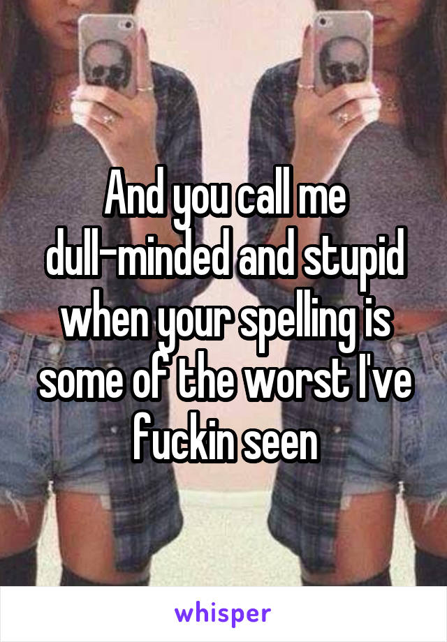 And you call me dull-minded and stupid when your spelling is some of the worst I've fuckin seen