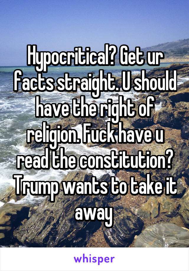 Hypocritical? Get ur facts straight. U should have the right of religion. Fuck have u read the constitution? Trump wants to take it away 