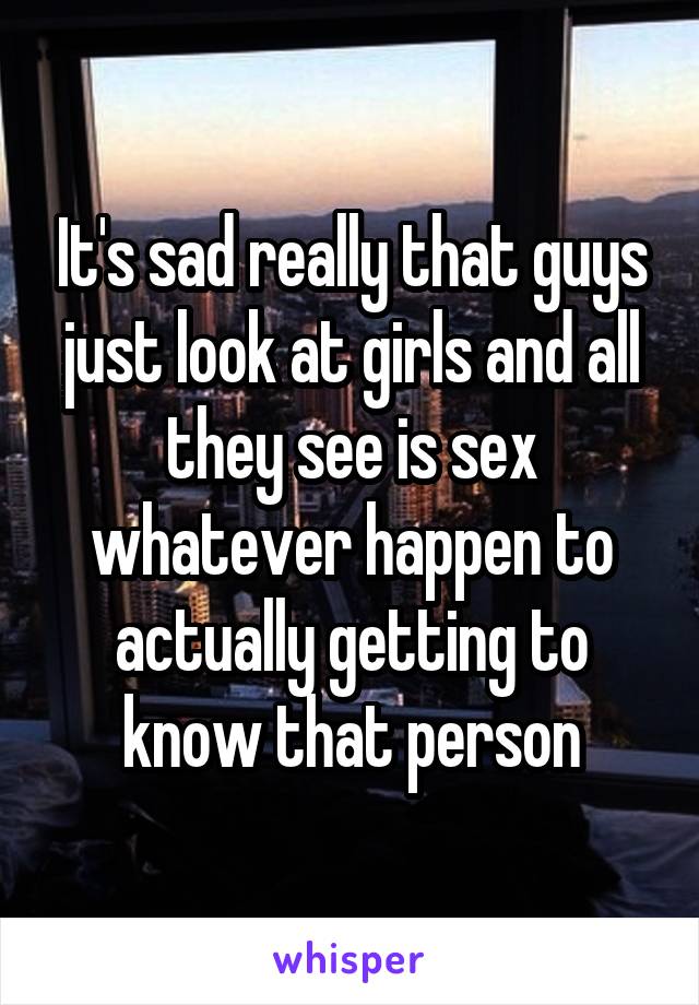 It's sad really that guys just look at girls and all they see is sex whatever happen to actually getting to know that person