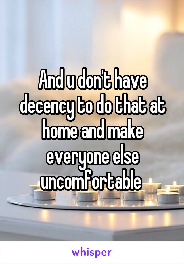 And u don't have decency to do that at home and make everyone else uncomfortable 