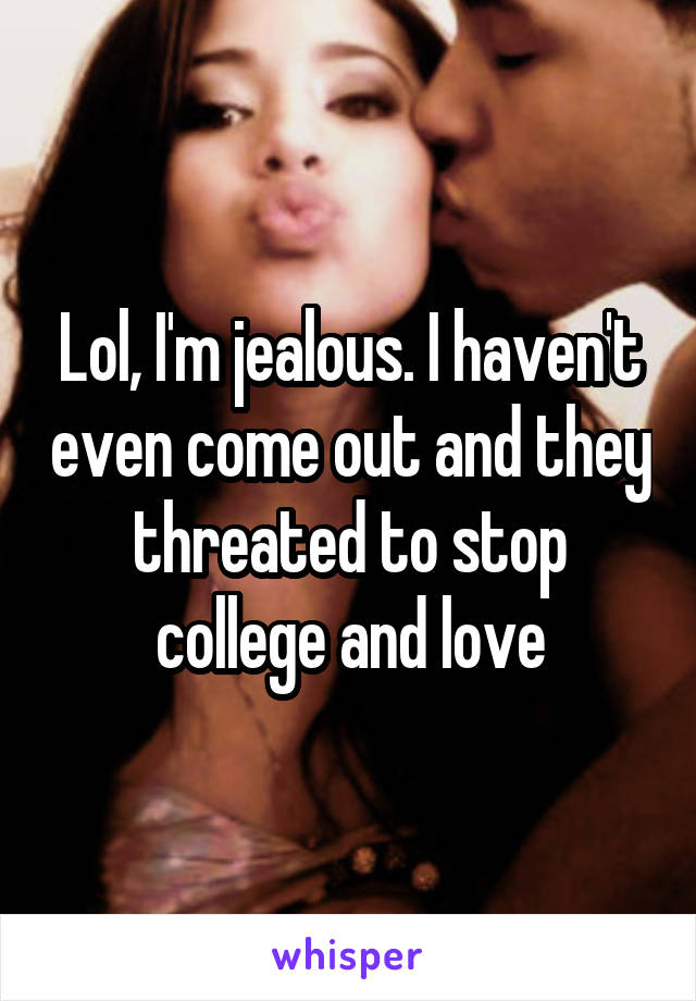 Lol, I'm jealous. I haven't even come out and they threated to stop college and love