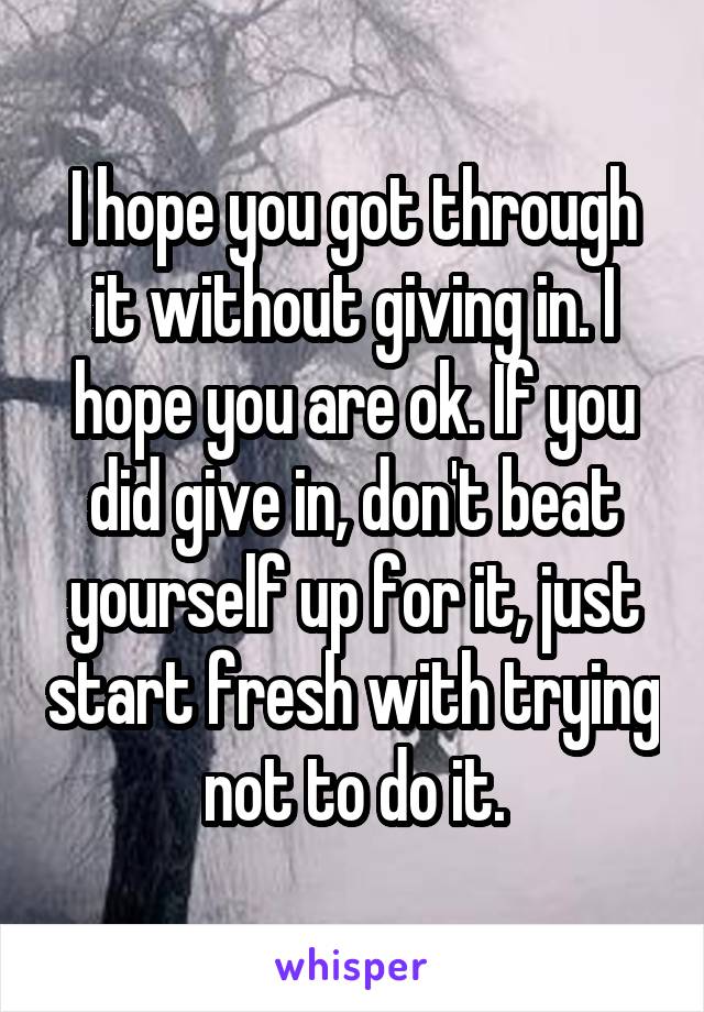 I hope you got through it without giving in. I hope you are ok. If you did give in, don't beat yourself up for it, just start fresh with trying not to do it.