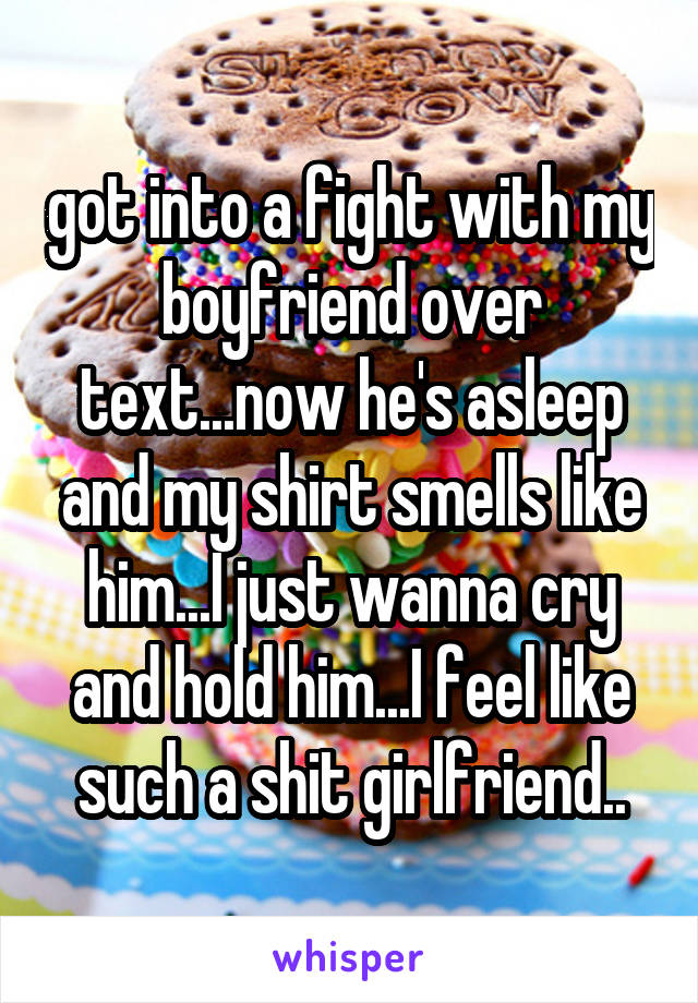 got into a fight with my boyfriend over text...now he's asleep and my shirt smells like him...I just wanna cry and hold him...I feel like such a shit girlfriend..