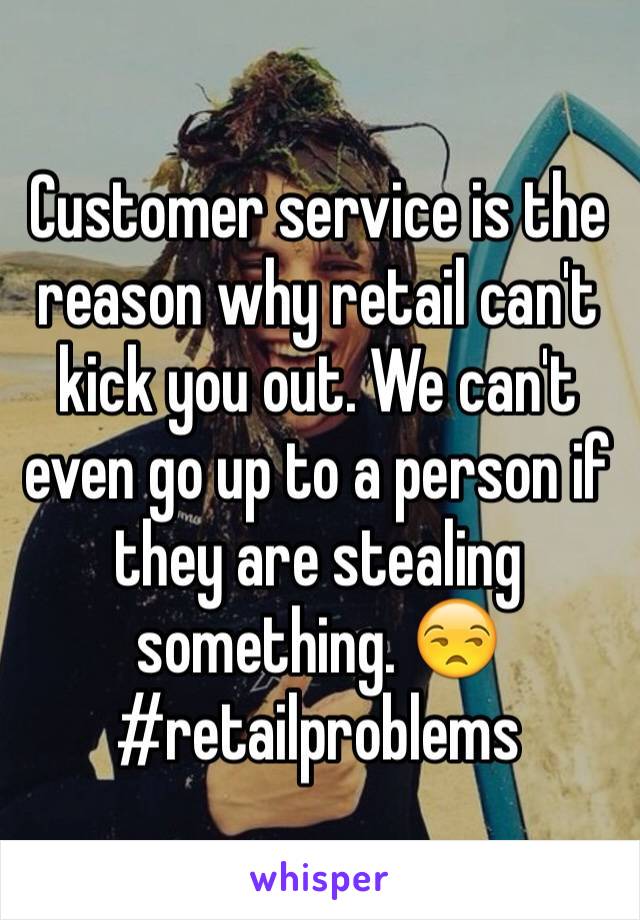 Customer service is the reason why retail can't kick you out. We can't even go up to a person if they are stealing something. 😒 
#retailproblems