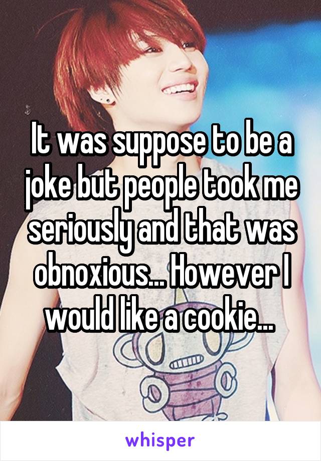 It was suppose to be a joke but people took me seriously and that was obnoxious... However I would like a cookie... 