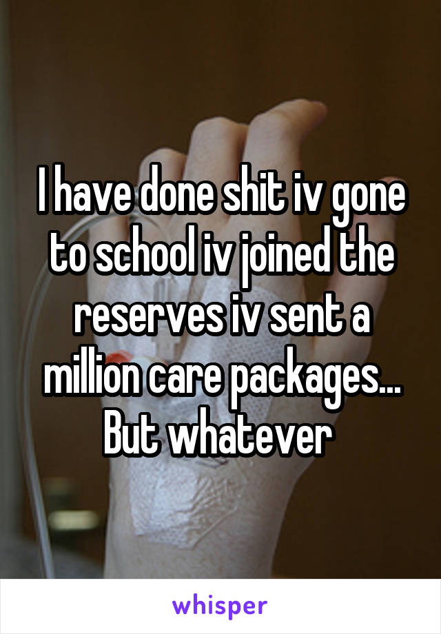 I have done shit iv gone to school iv joined the reserves iv sent a million care packages... But whatever 