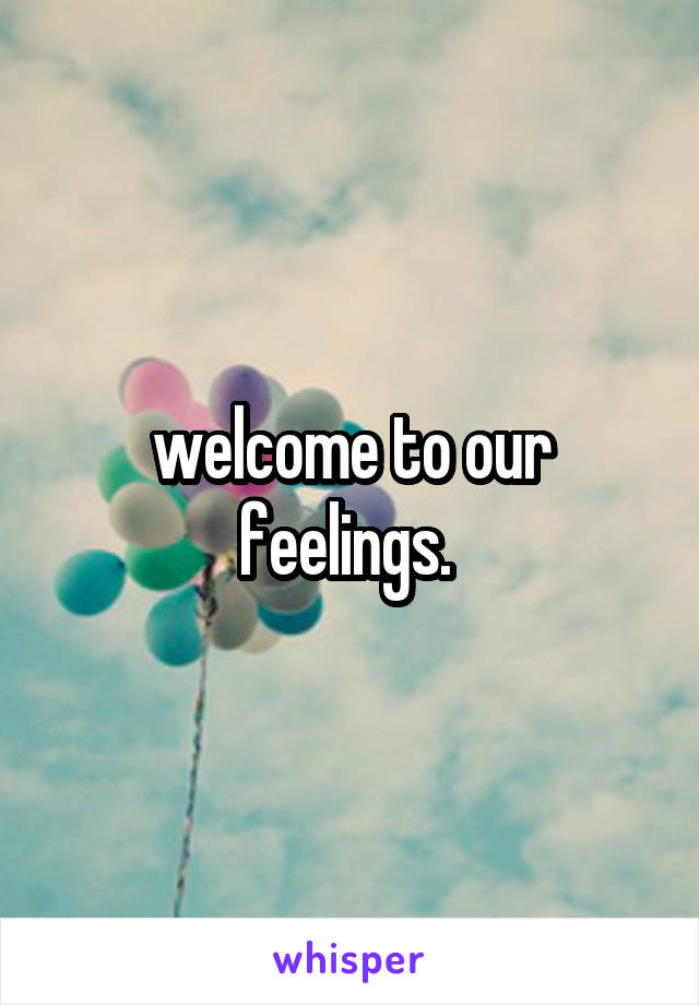 welcome to our feelings. 