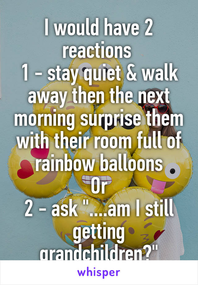 I would have 2 reactions 
1 - stay quiet & walk away then the next morning surprise them with their room full of rainbow balloons
Or
2 - ask "....am I still getting grandchildren?"
