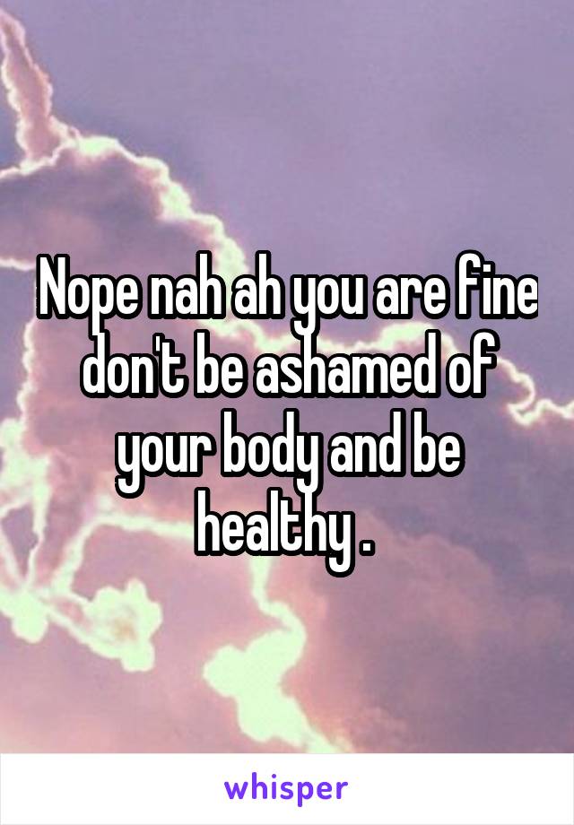 Nope nah ah you are fine don't be ashamed of your body and be healthy . 