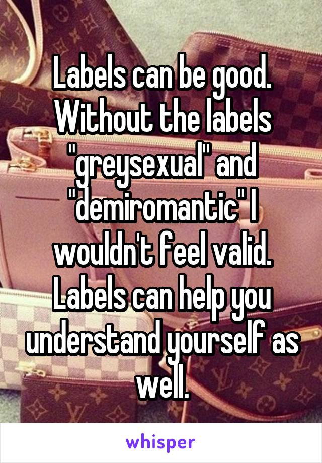 Labels can be good. Without the labels "greysexual" and "demiromantic" I wouldn't feel valid. Labels can help you understand yourself as well.