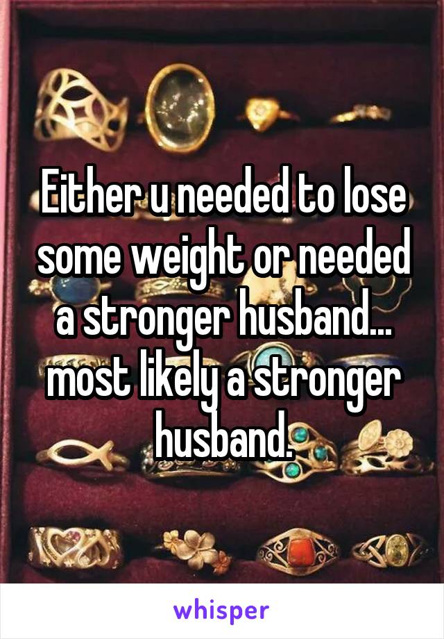 Either u needed to lose some weight or needed a stronger husband... most likely a stronger husband.
