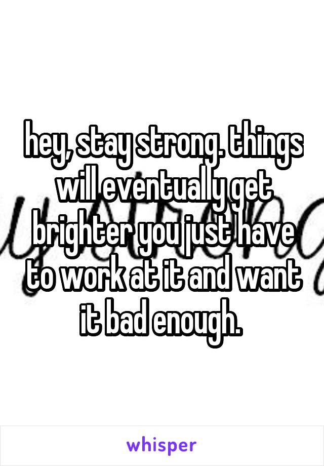 hey, stay strong. things will eventually get brighter you just have to work at it and want it bad enough. 