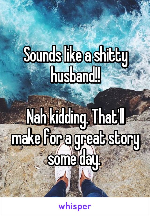 Sounds like a shitty husband!!

Nah kidding. That'll make for a great story some day. 
