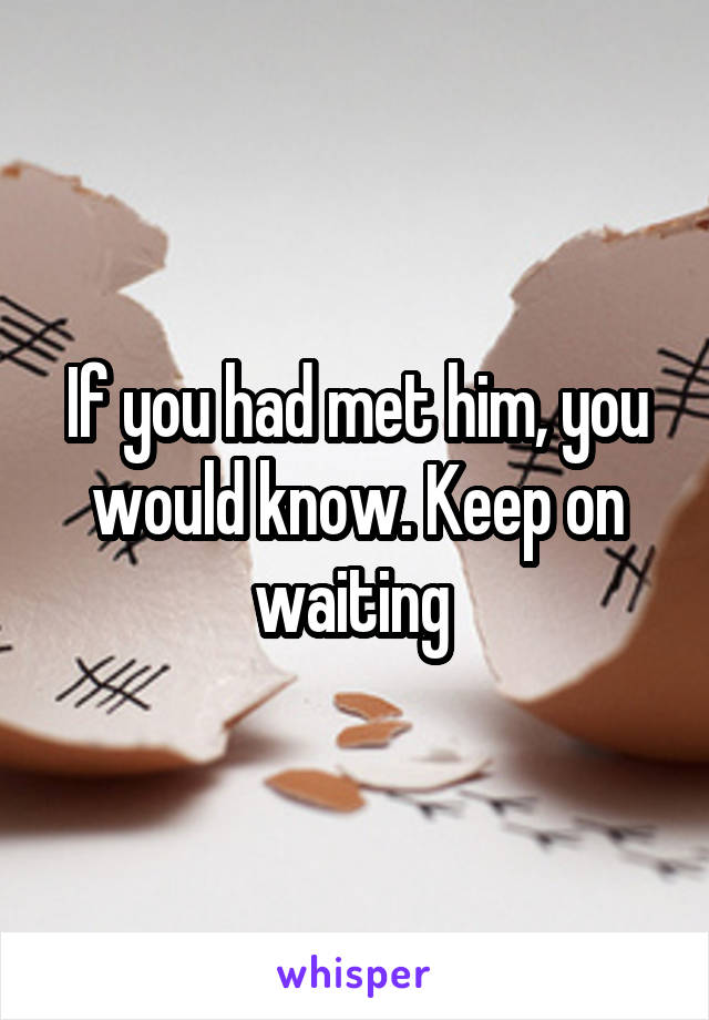If you had met him, you would know. Keep on waiting 