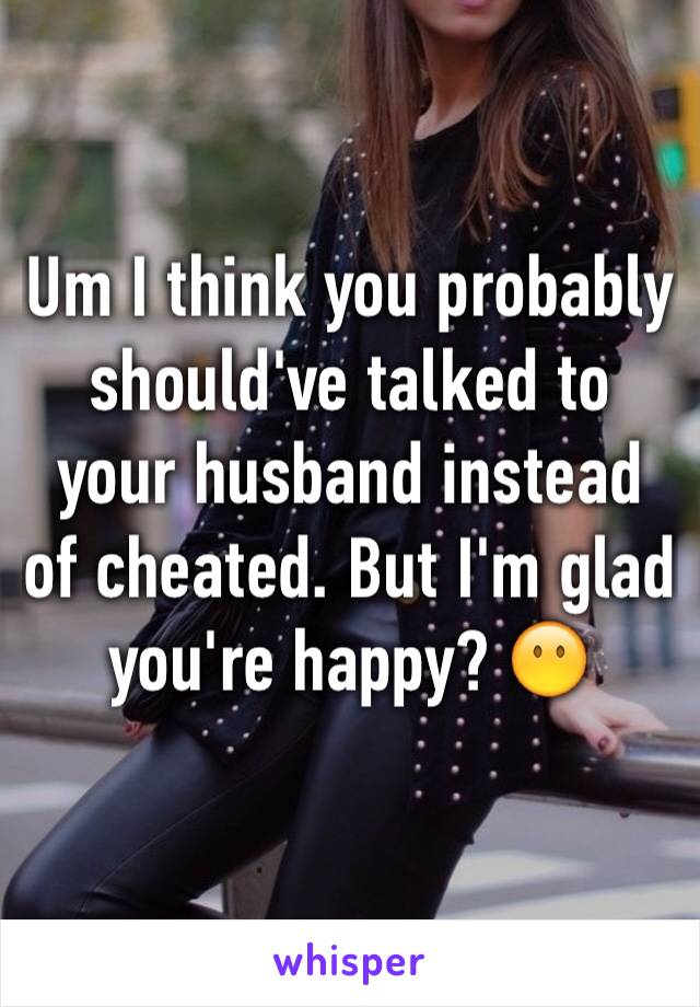 Um I think you probably should've talked to your husband instead of cheated. But I'm glad you're happy? 😶