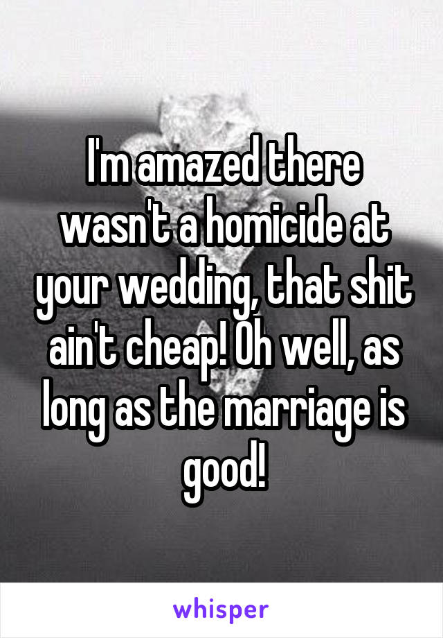 I'm amazed there wasn't a homicide at your wedding, that shit ain't cheap! Oh well, as long as the marriage is good!