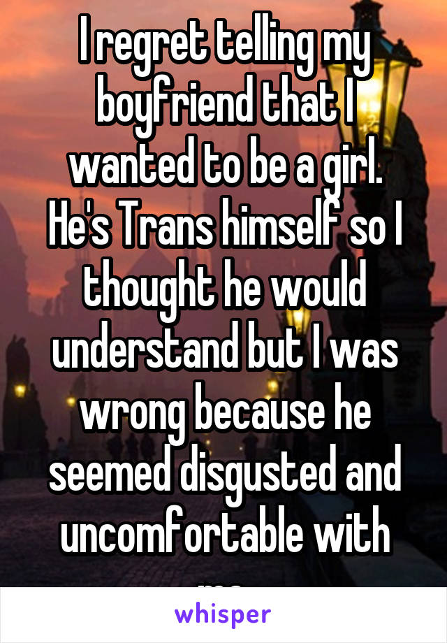 I regret telling my boyfriend that I wanted to be a girl.
He's Trans himself so I thought he would understand but I was wrong because he seemed disgusted and uncomfortable with me.