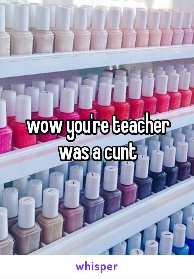 wow you're teacher was a cunt