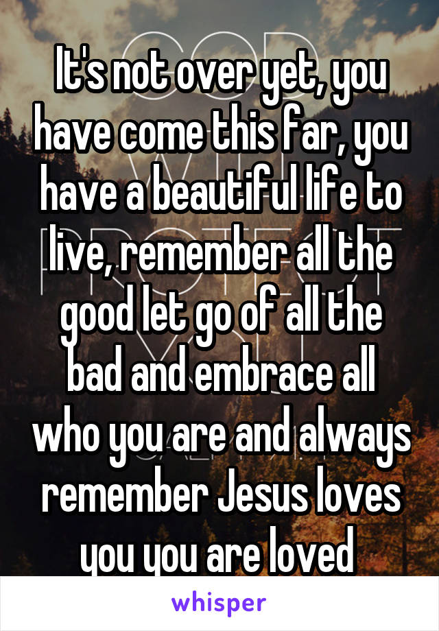 It's not over yet, you have come this far, you have a beautiful life to live, remember all the good let go of all the bad and embrace all who you are and always remember Jesus loves you you are loved 