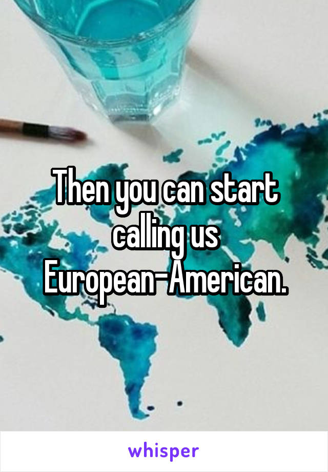 Then you can start calling us European-American.