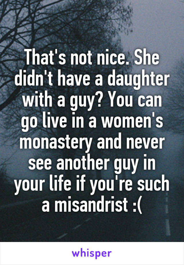 That's not nice. She didn't have a daughter with a guy? You can go live in a women's monastery and never see another guy in your life if you're such a misandrist :(