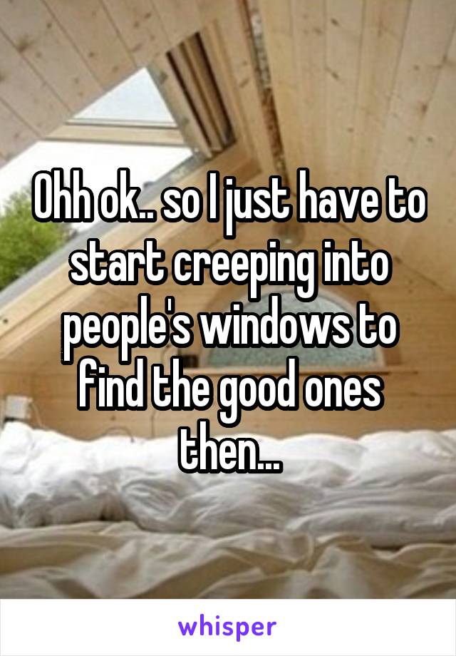 Ohh ok.. so I just have to start creeping into people's windows to find the good ones then...