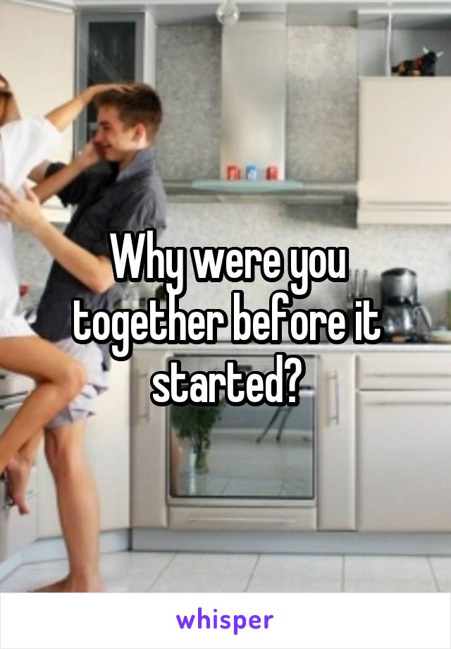 Why were you together before it started?