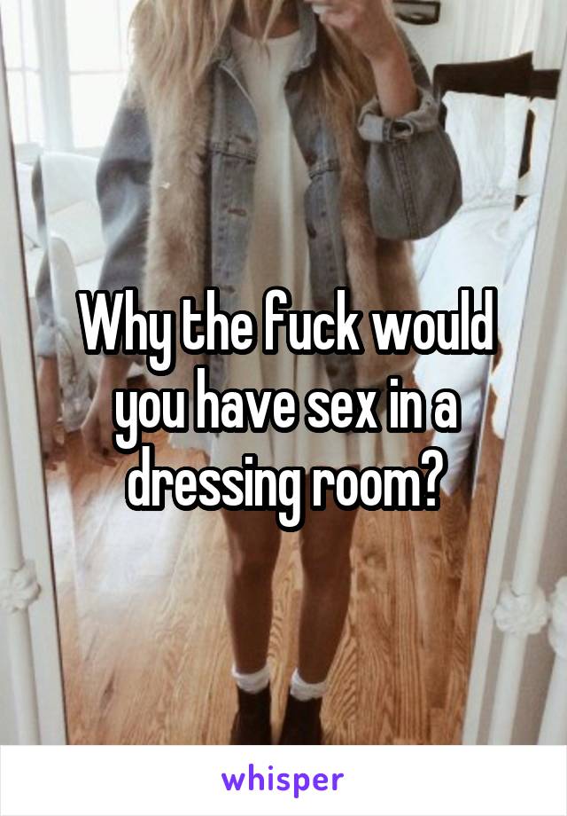 Why the fuck would you have sex in a dressing room?