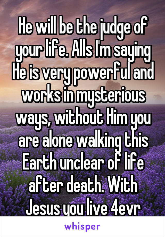 He will be the judge of your life. Alls I'm saying He is very powerful and works in mysterious ways, without Him you are alone walking this Earth unclear of life after death. With Jesus you live 4evr