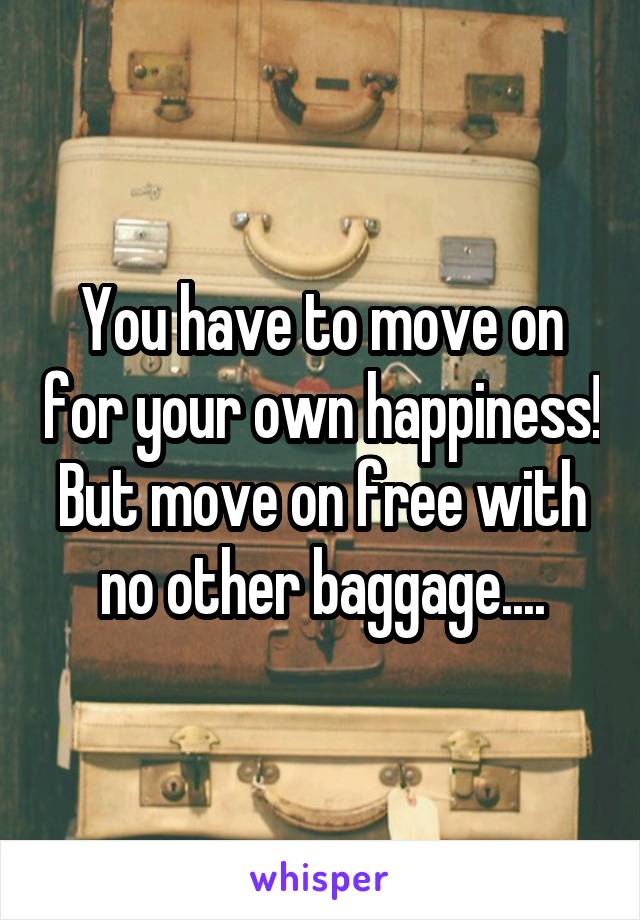 You have to move on for your own happiness!
But move on free with no other baggage....