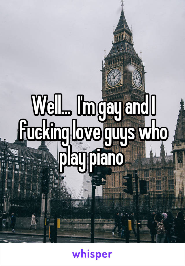 Well...  I'm gay and I fucking love guys who play piano 