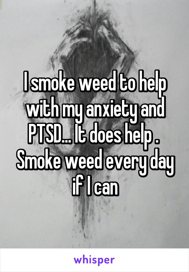 I smoke weed to help with my anxiety and PTSD... It does help . 
Smoke weed every day if I can